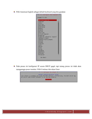i r m a n d a d p . b l o g s p o t . c o m
Pilih American English sebagai default keyboard yang kita gunakan
Pada proses ini konfigurasi IP secara DHCP gagal, tapi tenang proses ini tidak akan
mengganggu poses instalasi. Pilih Continue lalu tekan Enter
 
