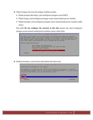 i r m a n d a d p . b l o g s p o t . c o m
Pada Configure the network terdapat 4 pilihan metode :
 Pilihan pertama dan kedua, yaitu konfigurasi jaringan secara DHCP
 Pilihan ketiga, yaitu konfigurasi jaringan secara manual dalam proses instalasi
 Pilihan keempat, yaitu konfigurasi jaringan secara manual ketika proses instalasi sudah
selesai
Kita pilih Do not configure the network at this time karena kita akan konfigurasi
jaringan secara manual setalah proses instalasi selesai, tekan Enter
Ketikan hostname, contoh disini ialah debian lalu tekan enter
 