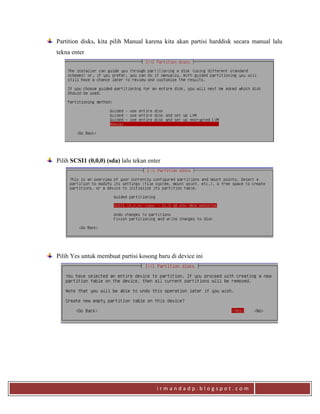 i r m a n d a d p . b l o g s p o t . c o m
Partition disks, kita pilih Manual karena kita akan partisi harddisk secara manual lalu
tekna enter
Pilih SCSI1 (0,0,0) (sda) lalu tekan enter
Pilih Yes untuk membuat partisi kosong baru di device ini
 