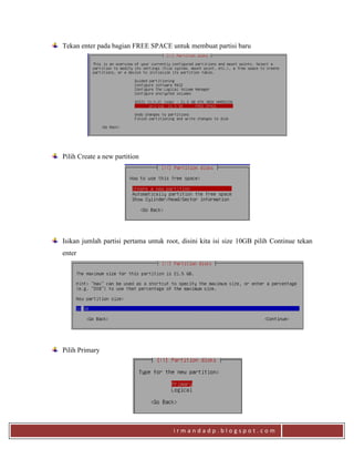 i r m a n d a d p . b l o g s p o t . c o m
Tekan enter pada bagian FREE SPACE untuk membuat partisi baru
Pilih Create a new partition
Isikan jumlah partisi pertama untuk root, disini kita isi size 10GB pilih Continue tekan
enter
Pilih Primary
 