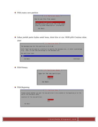 i r m a n d a d p . b l o g s p o t . c o m
Pilih create a new partition
Isikan jumlah partisi kedua untuk home, disini kita isi size 10GB pilih Continue tekan
enter
Pilih Primary
Pilih Beginning
 