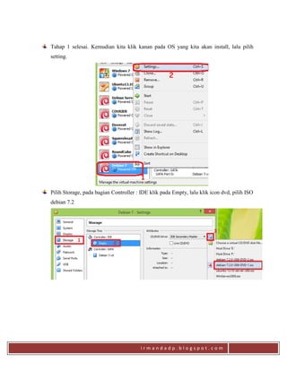 i r m a n d a d p . b l o g s p o t . c o m
Tahap 1 selesai. Kemudian kita klik kanan pada OS yang kita akan install, lalu pilih
setting.
Pilih Storage, pada bagian Controller : IDE klik pada Empty, lalu klik icon dvd, pilih ISO
debian 7.2
 