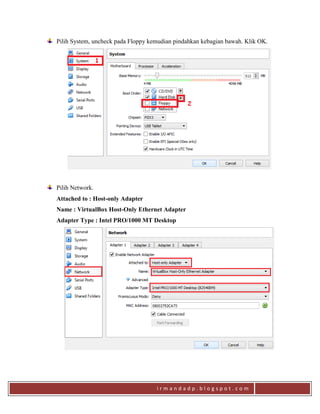 i r m a n d a d p . b l o g s p o t . c o m
Pilih System, uncheck pada Floppy kemudian pindahkan kebagian bawah. Klik OK.
Pilih Network.
Attached to : Host-only Adapter
Name : VirtualBox Host-Only Ethernet Adapter
Adapter Type : Intel PRO/1000 MT Desktop
 