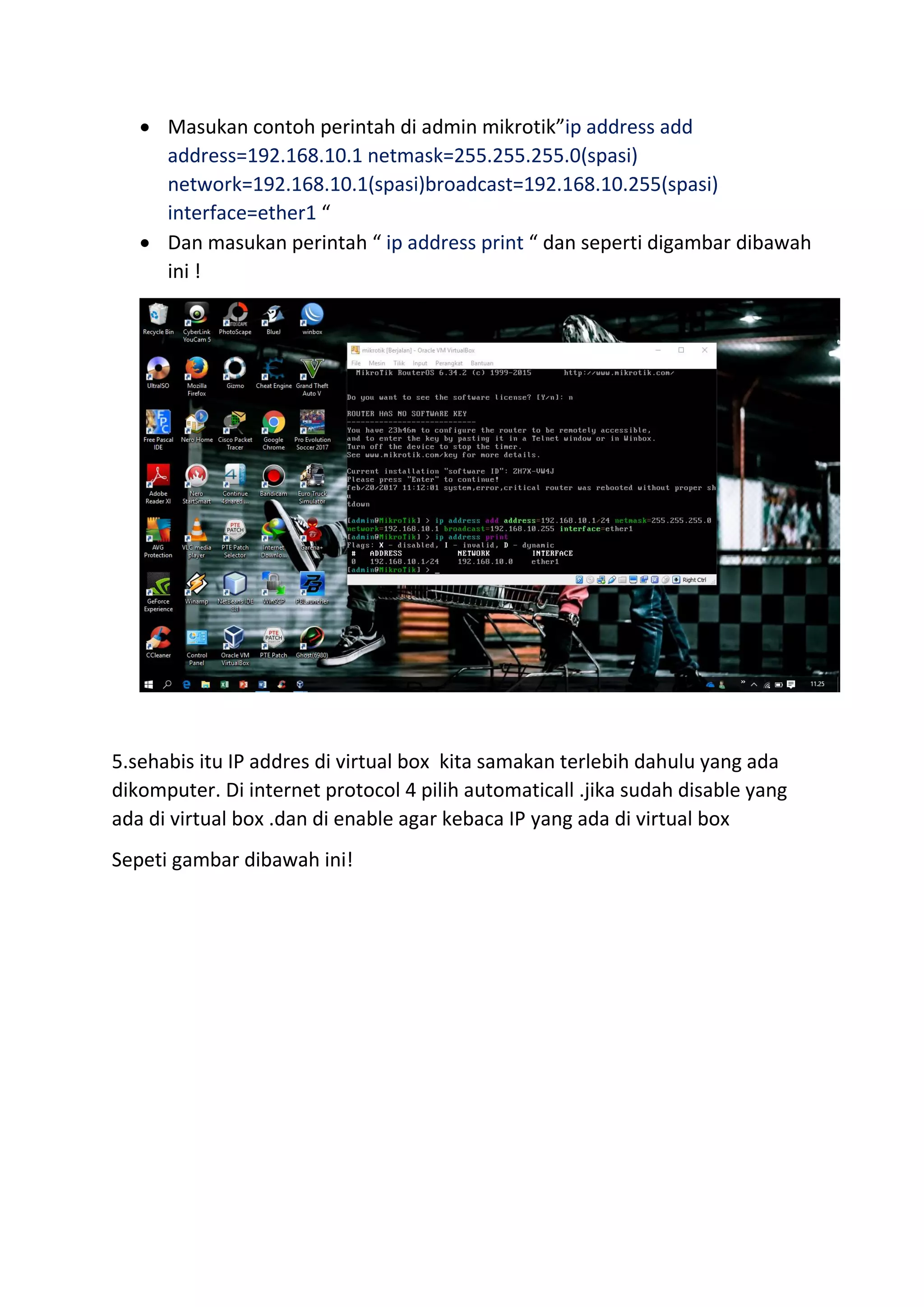  Masukan contoh perintah di admin mikrotik”ip address add
address=192.168.10.1 netmask=255.255.255.0(spasi)
network=192.168.10.1(spasi)broadcast=192.168.10.255(spasi)
interface=ether1 “
 Dan masukan perintah “ ip address print “ dan seperti digambar dibawah
ini !
5.sehabis itu IP addres di virtual box kita samakan terlebih dahulu yang ada
dikomputer. Di internet protocol 4 pilih automaticall .jika sudah disable yang
ada di virtual box .dan di enable agar kebaca IP yang ada di virtual box
Sepeti gambar dibawah ini!
 
