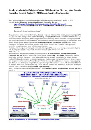 Step by step Installasi Windows Server 2012 dan Active Directory atau Domain
Controller Server ( Bagian 2 – AD Domain Services Configuration )
Maka selanjutnya dalam tutorial ini kita akan melakukan konfigurasi Windows Server 2012 ini
menjadi Active Directory Server atau Domain Controller Server.
Apa sih fungsi dari Active Directory / Domain Controller Server ini?
Yaitu untuk melakukan Centralize User Authentication & Centralize Resource
Network.
Dan contoh simplenya ini seperti apa?
Okey, sekarang coba amati System Komputerisasi yang ada di sekitar kita, misalnya dalam jaringan LAN
kita. Jika kita tidak mengunakan  Active Directory Server atau Domain Controller Server maka kita
akan mengunakan Workgroup. Pada jaringan Workgroup memang semua komputer dalam jaringan LAN
bisa saling berkomunikasi dan bisa saling sharing namun masing-masing komputer ini independent alias
berdiri sendiri-sendiri. Kalau mau mengakses Printer Sharing atau Folder Sharing pasti harus
melakukan konfigurasi Authentikasi satu per-satu. Karena Account dan Password masing-masing
komputer hanya terpasang pada satu komputer itu saja.
So, kalau mau mengunakan komputer lain dalam jaringan LAN maka harus mengunakan account yang
ada di komputer tersebut atau mesti dibuatkan account lebih dulu. Iya kan???
Ribet tahu….!!!
Hal ini berbeda dengan jaringan LAN yang mengunakan Active Directory Server atau Domain
Controller Server. Account setiap User cukup di buat 1 saja di AD / DC Server, selanjutnya dia bisa
Login pada komputer manapun ( yang sudah diberikan hak akses ), mengakses File Server dengan
mudah, File Departemen atau perbagian-nya dengan mudah, dapat mengakses Resource Network yang
lain dengan mudah ( misalnya Printer Server / Printer Sharing, Shared Scanner, maupun resource yang
lain. Bahkan bisa diintegrasi dengan Email Account dengan MS Exchange Server , MS Share Point Server,
IIS Intranet WebServer, Database MS SQL Server maupun Aplikasi ERP, dll dengan mudah bila diintegrasi
Account AD / DC Server ini sebagai Single Sign On ( SSO ).
Okey… Pemanasan tadi kita lanjutkan dengan Contoh Desain Layout implementasi AD / DC Server di
bawah ini :
How to implementing Active Directory / Domain Controller Server?
 