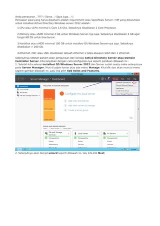 Anda penasaran…???? ( Sama…! Saya juga…! ).
Persiapan awal yang harus dipahami adalah requirement atau Spesifikasi Server / VM yang dibutuhkan
untuk installasi Active Directory Windows server 2012 adalah :
1.CPU atau vCPU minimal 1 Core 1,6 Ghz. Sebaiknya disediakan 2 Core Processor.
2.Memory atau vRAM minimal 2 GB untuk Windows Server-nya saja. Sebaiknya disediakan 4 GB agar
fungsi AD DS untuk bisa lancar.
3.Harddisk atau vHDD minimal 100 GB untuk installasi OS Windows Server-nya saja. Sebaiknya
disediakan > 200 GB.
4.Ethernet / NIC atau vNIC disediakan sebuah ethernet 1 Gbps ataupun lebih dari 1 ethernet.
Selanjutnya setelah paham akan pengunaan dan konsep Active Directory Server atau Domain
Controller Server, kita lanjutkan dengan cara konfigurasi-nya seperti panduan dibawah ini :
1. Setelah kita selesai installasi OS Windows Server 2012 dan Server sudah ready maka selanjutnya
pada Server Manager, lihat di pojok kanan atas ada menu Manage. Kita klik dan akan muncul menu
seperti gambar dibawah ini. Lalu kita pilih Add Roles and Features.
2. Selanjutnya akan tampil wizard seperti dibawah ini, lalu kita klik Next.
 