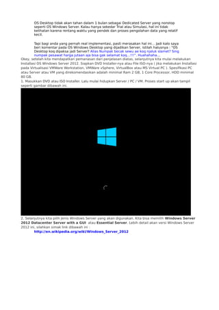 OS Desktop tidak akan tahan dalam 1 bulan sebagai Dedicated Server yang nonstop
seperti OS Windows Server. Kalau hanya sekedar Trial atau Simulasi, hal ini tidak
kelihatan karena rentang waktu yang pendek dan proses pengolahan data yang relatif
kecil.
Tapi bagi anda yang pernah real implementasi, pasti merasakan hal ini… Jadi kalo saya
beri komentar pada OS Windows Desktop yang dijadikan Server, istilah halusnya : “OS
Desktop koq dipaksa jadi Server? Alias Numpak becak sewu ae koq njaluk slamet? Sing
numpak pesawat harga jutaan aja bisa gak selamat koq…!!!”. Huahahaha...
Okey, setelah kita mendapatkan pemanasan dari penjelasan diatas, selanjutnya kita mulai melakukan
Installasi OS Windows Server 2012. Siapkan DVD Installer-nya atau File ISO-nya ( jika melakukan Installasi
pada Virtualisasi VMWare Workstation, VMWare vSphere, VirtualBox atau MS Virtual PC ). Spesifikasi PC
atau Server atau VM yang direkomendasikan adalah minimal Ram 2 GB, 1 Core Processor, HDD minimal
80 GB.
1. Masukkan DVD atau ISO Installer. Lalu mulai hidupkan Server / PC / VM. Proses start up akan tampil
seperti gambar dibawah ini.
2. Selanjutnya kita pilih Jenis Windows Server yang akan digunakan. Kita bisa memilih Windows Server
2012 Datacenter Server with a GUI  atau Essential Server. Lebih detail akan versi Windows Server
2012 ini, silahkan simak link dibawah ini :
http://en.wikipedia.org/wiki/Windows_Server_2012
 