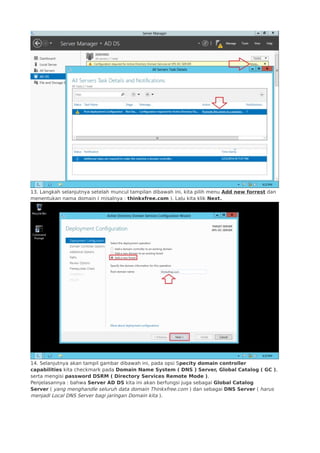 13. Langkah selanjutnya setelah muncul tampilan dibawah ini, kita pilih menu Add new forrest dan
menentukan nama domain ( misalnya : thinkxfree.com ). Lalu kita klik Next.
14. Selanjutnya akan tampil gambar dibawah ini, pada opsi Specity domain controller
capabilities kita checkmark pada Domain Name System ( DNS ) Server, Global Catalog ( GC ),
serta mengisi password DSRM ( Directory Services Remote Mode ).
Penjelasannya : bahwa Server AD DS kita ini akan berfungsi juga sebagai Global Catalog
Server ( yang menghandle seluruh data domain Thinkxfree.com ) dan sebagai DNS Server ( harus
menjadi Local DNS Server bagi jaringan Domain kita ).
 