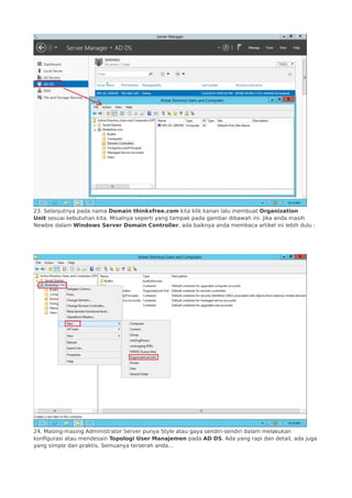 23. Selanjutnya pada nama Domain thinkxfree.com kita klik kanan lalu membuat Organization
Unit sesuai kebutuhan kita. Misalnya seperti yang tampak pada gambar dibawah ini. Jika anda masih
Newbie dalam Windows Server Domain Controller, ada baiknya anda membaca artikel ini lebih dulu :
 
 
24. Masing-masing Administrator Server punya Style atau gaya sendiri-sendiri dalam melakukan
konfigurasi atau mendesain Topologi User Manajemen pada AD DS. Ada yang rapi dan detail, ada juga
yang simple dan praktis. Semuanya terserah anda…
 
