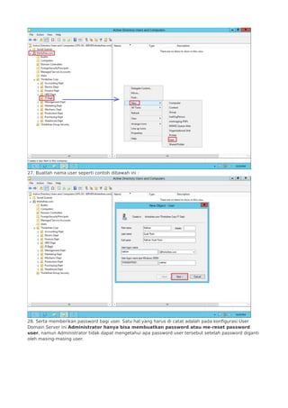 27. Buatlah nama user seperti contoh dibawah ini :
28. Serta memberikan password bagi user. Satu hal yang harus di catat adalah pada konfigurasi User
Domain Server ini Administrator hanya bisa membuatkan password atau me-reset password
user, namun Administrator tidak dapat mengetahui apa password user tersebut setelah password diganti
oleh masing-masing user.
 