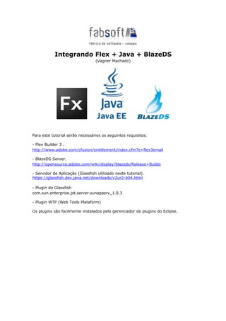 Integrando Flex + Java + BlazeDS
                                  (Vagner Machado)




Para este tutorial serão necessários os seguintes requisitos:

- Flex Builder 3 .
http://www.adobe.com/cfusion/entitlement/index.cfm?e=flex3email

- BlazeDS Server.
http://opensource.adobe.com/wiki/display/blazeds/Release+Builds

- Servidor de Aplicação (Glassfish utilizado neste tutorial).
https://glassfish.dev.java.net/downloads/v2ur2-b04.html

- Plugin do Glassfish
com.sun.enterprise.jst.server.sunappsrv_1.0.3

- Plugin WTP (Web Tools Plataform)

Os plugins são facilmente instalados pelo gerenciador de plugins do Eclipse.
 