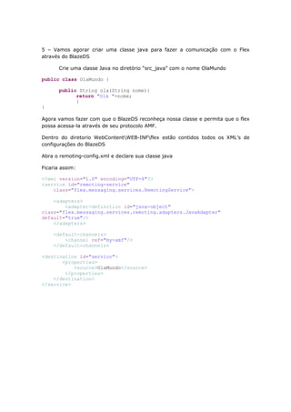 5 – Vamos agorar criar uma classe java para fazer a comunicação com o Flex
através do BlazeDS

       Crie uma classe Java no diretório “src_java” com o nome OlaMundo

public class OlaMundo {

       public String ola(String nome){
             return "Olá "+nome;
             }
}

Agora vamos fazer com que o BlazeDS reconheça nossa classe e permita que o flex
possa acessa-la através de seu protocolo AMF.

Dentro do diretorio WebContentWEB-INFflex estão contidos todos os XML’s de
configurações do BlazeDS

Abra o remoting-config.xml e declare sua classe java

Ficaria assim:

<?xml version="1.0" encoding="UTF-8"?>
<service id="remoting-service"
    class="flex.messaging.services.RemotingService">

    <adapters>
        <adapter-definition id="java-object"
class="flex.messaging.services.remoting.adapters.JavaAdapter"
default="true"/>
    </adapters>

    <default-channels>
        <channel ref="my-amf"/>
    </default-channels>

<destination id="servico">
       <properties>
           <source>OlaMundo</source>
        </properties>
    </destination>
</service>
 