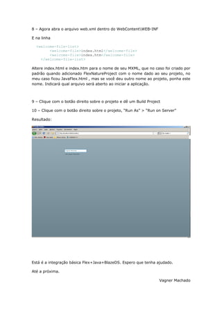 8 – Agora abra o arquivo web.xml dentro do WebContentWEB-INF

E na linha

  <welcome-file-list>
        <welcome-file>index.html</welcome-file>
        <welcome-file>index.htm</welcome-file>
    </welcome-file-list>

Altere index.html e index.htm para o nome de seu MXML, que no caso foi criado por
padrão quando adicionado FlexNatureProject com o nome dado ao seu projeto, no
meu caso ficou JavaFlex.html , mas se você deu outro nome ao projeto, ponha este
nome. Indicará qual arquivo será aberto ao iniciar a aplicação.



9 – Clique com o botão direito sobre o projeto e dê um Build Project

10 – Clique com o botão direito sobre o projeto, “Run As” > “Run on Server”

Resultado:




Está é a integração básica Flex+Java+BlazeDS. Espero que tenha ajudado.

Até a próxima.

                                                                   Vagner Machado
 