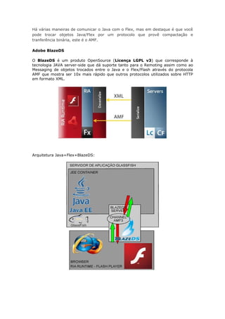 Há várias maneiras de comunicar o Java com o Flex, mas em destaque é que você
pode trocar objetos Java/Flex por um protocolo que provê compactação e
tranferência binária, este é o AMF.

Adobe BlazeDS

O BlazeDS é um produto OpenSource (Licença LGPL v3) que corresponde à
tecnologia JAVA server-side que dá suporte tanto para o Remoting assim como ao
Messaging de objetos trocados entre o Java e o Flex/Flash através do protocola
AMF que mostra ser 10x mais rápido que outros protocolos utilizados sobre HTTP
em formato XML.




Arquitetura Java+Flex+BlazeDS:
 