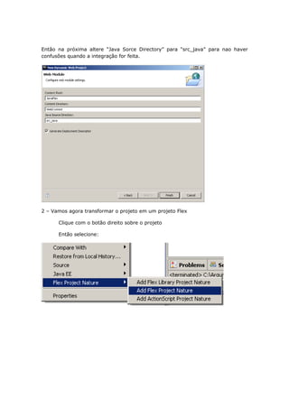 Então na próxima altere “Java Sorce Directory” para “src_java” para nao haver
confusões quando a integração for feita.




2 – Vamos agora transformar o projeto em um projeto Flex

      Clique com o botão direito sobre o projeto

      Então selecione:
 