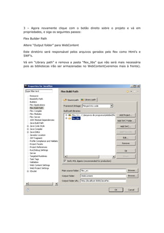 3 – Agora novamente clique com o botão direito sobre o projeto e vá em
propriedades, e siga os seguintes passos:

Flex Builder Path

Altere “Output folder” para WebContent

Este diretório será responsável pelos arquivos gerados pelo flex como Html’s e
SWF’s.

Vá em “Library path” e remova a pasta “flex_libs” que não será mais necessária
pois as bibliotecas irão ser armazenadas no WebContent(veremos mais à frente).
 