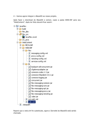 4 – Vamos agora integrar o BlazeDS ao nosso projeto.

Após fazer o download do BlazeDS e extrair, copie a pasta WEB-INF para seu
“WebContent”. Após ter feito deverá ficar assim:




Repare que o web.xml foi substituido, agora o Servelet do BlazeDS está sendo
chamado.
 