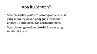 Apa itu Scratch?
• Scratch adalah platform pemrograman visual
yang memungkinkan pengguna membuat
animasi, permainan, dan cerita interaktif.
• Scratch menggunakan blok-blok kode yang
mudah disusun.
 