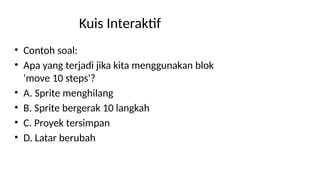 Kuis Interaktif
• Contoh soal:
• Apa yang terjadi jika kita menggunakan blok
'move 10 steps'?
• A. Sprite menghilang
• B. Sprite bergerak 10 langkah
• C. Proyek tersimpan
• D. Latar berubah
 