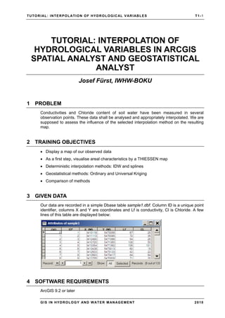 TUTORIAL: INTERPOLATION OF HYDROLOGICAL VARIABLES T1-1
GIS IN HYDROLOGY AND WATER MANAGEMENT 2010
TUTORIAL: INTERPOLATION OF
HYDROLOGICAL VARIABLES IN ARCGIS
SPATIAL ANALYST AND GEOSTATISTICAL
ANALYST
Josef Fürst, IWHW-BOKU
1 PROBLEM
Conductivities and Chloride content of soil water have been measured in several
observation points. These data shall be analysed and appropriately interpolated. We are
supposed to assess the influence of the selected interpolation method on the resulting
map.
2 TRAINING OBJECTIVES
• Display a map of our observed data
• As a first step, visualise areal characteristics by a THIESSEN map
• Deterministic interpolation methods: IDW and splines
• Geostatistical methods: Ordinary and Universal Kriging
• Comparison of methods
3 GIVEN DATA
Our data are recorded in a simple Dbase table sample1.dbf. Column ID is a unique point
identifier, columns X and Y are coordinates and Lf is conductivity, Cl is Chloride. A few
lines of this table are displayed below:
4 SOFTWARE REQUIREMENTS
ArcGIS 9.2 or later
 