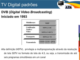 DVB (Digital Video Broadcasting)
Iniciado em 1993
Alta definição (HDTV), privilegia a multiprogramação através da resolução
de tela SDTV no formato de tela de 4:3, ou seja, a transmissão de até
seis programas simultâneos em um canal
TV Digital padrões
 