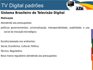 TV Digital padrões
Sistema Brasileiro de Televisão Digital
Motivação
Atendendo aos pressupostos:
políticas governamentais, universalização, interoperabilidade, usabilidade, e uso
social da inovação tecnológica
Escolha baseada nos ambientes:
Social, Econômico, Cultural, Político,
Técnico, Regulatório
Novo marco regulatório atendendo aos pressupostos
 