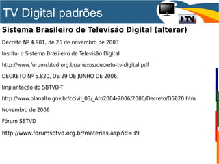 TV Digital padrões
Sistema Brasileiro de Televisão Digital (alterar)
Decreto Nº 4.901, de 26 de novembro de 2003
Institui o Sistema Brasileiro de Televisão Digital
http://www.forumsbtvd.org.br/anexos/decreto-tv-digital.pdf
DECRETO Nº 5.820, DE 29 DE JUNHO DE 2006.
Implantação do SBTVD-T
http://www.planalto.gov.br/ccivil_03/_Ato2004-2006/2006/Decreto/D5820.htm
Novembro de 2006
Fórum SBTVD
http://www.forumsbtvd.org.br/materias.asp?id=39
 