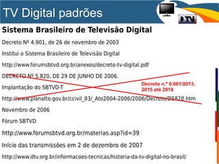 TV Digital padrões
Sistema Brasileiro de Televisão Digital
Decreto Nº 4.901, de 26 de novembro de 2003
Institui o Sistema Brasileiro de Televisão Digital
http://www.forumsbtvd.org.br/anexos/decreto-tv-digital.pdf
DECRETO Nº 5.820, DE 29 DE JUNHO DE 2006.
Implantação do SBTVD-T
http://www.planalto.gov.br/ccivil_03/_Ato2004-2006/2006/Decreto/D5820.htm
Novembro de 2006
Fórum SBTVD
http://www.forumsbtvd.org.br/materias.asp?id=39
Início das transmissões em 2 de dezembro de 2007
http://www.dtv.org.br/informacoes-tecnicas/historia-da-tv-digital-no-brasil/
Decreto n.º 8.061/2013,
2015 até 2018
 