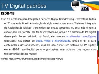 TV Digital padrões
ISDB-TB
Esse é o acrônimo para Integrated Services Digital Broadcasting – Terrestrial. Faltou
o “B” que é de Brasil. A tradução da sigla mostra que é um “Sistema Integrado
de Radiodifusão Digital” transmitido por ondas terrestres, ou seja, não é nem a
cabo e nem via satélite. Ele foi desenvolvido no Japão e é o sistema de TV Digital
desse país. Ao ser adotado no Brasil, ele recebeu atualizações tecnológicas
(upgrades) nas partes de áudio, vídeo e interatividade. Então o “B” é para
contemplar essas atualizações, mas ele não é mais um sistema de TV Digital;
ele é ISDB-T reconhecido pelas organizações internacionais que regulam as
telecomunicações no mundo.
Fonte: http://www.forumsbtvd.org.br/materias.asp?id=20
 