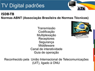TV Digital padrões
ISDB-TB
Normas ABNT (Associação Brasileira de Normas Técnicas)
Transmissão
Codificação
Multiplexação
Receptores
Segurança
Middleware
Canal de interatividade
Guia de operação
Reconhecido pela União Internacional de Telecomunicações
(UIT), ligado à ONU
 