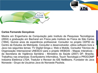 Carlos Fernando Gonçalves
Mestre em Engenharia de Computação pelo Instituto de Pesquisas Tecnológicas
(2004) e graduação em Bacharel em Física pelo Instituto de Física de São Carlos
(1994). Quinze anos de experiência profissional. Consultor no projeto CEPID do
Centro de Estudos da Metrópole. Consultor e desenvolvedor, utiliza software livre e
Java nos seguintes temas: TV Digital Ginga-J, Web e Mobile. Consultor Técnico da
Organização Internacional UNESCO para o projeto WEBGIS - Mapas Interativos -
da Secretaria de Vigilância Sanitária - Ministério da Saúde (2007) DF- Brasília.
Trabalhou nas empresas: EverSystems Informática, Touch Tecnologia e PROCOMP
Indústria Eletônica LTDA. Tradutor e Revisor do IDE NetBeans. Fundador do Java
Noroeste - Grupo de Usuários Java do Noroeste Paulista.
 