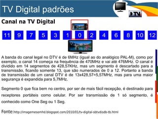 TV Digital padrões
Canal na TV Digital
A banda do canal legal no DTV é de 6MHz (igual ao do analógico PAL-M), como por
exemplo, o canal 14 começa na frequência de 470MHz e vai até 476MHz. O canal é
dividido em 14 segmentos de 428,57KHz, mas um segmento é descartado para a
transmissão, ficando somente 13, que são numerados de 0 a 12. Portanto a banda
de transmissão de um canal DTV é de 13x428,57=5,57MHz, mas para uma maior
segurança é expandida para 5,7MHz.
Segmento 0 que fica bem no centro, por ser de mais fácil recepção, é destinado para
receptores portáteis como celular. Por ser transmissão de 1 só segmento, é
conhecido como One Seg ou 1 Seg.
Fonte:http://imagemesomhd.blogspot.com/2010/01/tv-digital-sbtvdisdb-tb.html
 