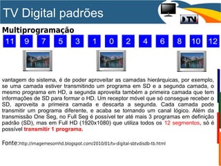 TV Digital padrões
Multiprogramação
vantagem do sistema, é de poder aproveitar as camadas hierárquicas, por exemplo,
se uma camada estiver transmitindo um programa em SD e a segunda camada, o
mesmo programa em HD, a segunda aproveita também a primeira camada que tem
informações de SD para formar o HD. Um receptor móvel que só consegue receber o
SD, aproveita a primeira camada e descarta a segunda. Cada camada pode
transmitir um programa diferente, e acaba se tornando um canal lógico. Além da
transmissão One Seg, no Full Seg é possível ter até mais 3 programas em definição
padrão (SD), mas em Full HD (1920x1080) que utiliza todos os 12 segmentos, só é
possível transmitir 1 programa.
Fonte:http://imagemesomhd.blogspot.com/2010/01/tv-digital-sbtvdisdb-tb.html
 