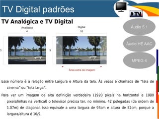 TV Digital padrões
TV Analógica e TV Digital
Esse número é a relação entre Largura e Altura da tela. Às vezes é chamada de “tela de
cinema” ou “tela larga”.
Para ver um imagem de alta definição verdadeira (1920 pixels na horizontal e 1080
pixels/linhas na vertical) o televisor precisa ter, no mínimo, 42 polegadas (da ordem de
1.07m) de diagonal. Isso equivale a uma largura de 93cm e altura de 52cm, porque a
largura/altura é 16/9.
Áudio 5.1
MPEG 4
Áudio HE AAC
 