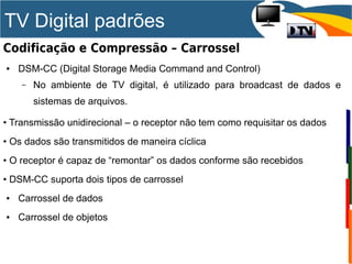 TV Digital padrões
Codificação e Compressão – Carrossel
● DSM-CC (Digital Storage Media Command and Control)
– No ambiente de TV digital, é utilizado para broadcast de dados e
sistemas de arquivos.
• Transmissão unidirecional – o receptor não tem como requisitar os dados
• Os dados são transmitidos de maneira cíclica
• O receptor é capaz de “remontar” os dados conforme são recebidos
• DSM-CC suporta dois tipos de carrossel
● Carrossel de dados
● Carrossel de objetos
 