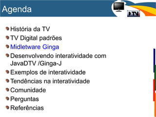 História da TV
TV Digital padrões
Midletware Ginga
Desenvolvendo interatividade com
JavaDTV /Ginga-J
Exemplos de interatividade
Tendências na interatividade
Comunidade
Perguntas
Referências
Agenda
 
