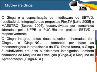 Middleware Ginga
O Ginga é a especificação de middleware do SBTVD,
resultado da integração das propostas FlexTV [Leite 2005] e
MAESTRO [Soares 2006], desenvolvidas por consórcios
liderados pela UFPB e PUC-Rio no projeto SBTVD ,
respectivamente
O Ginga integrou estas duas soluções, chamadas de
Ginga-J e Ginga-NCL , tomando por base as
recomendações internacionais da ITU. Desta forma, o Ginga
é subdividido em dois subsistemas interligados, também
chamados de Máquina de Execução (Ginga-J) e Máquina de
Apresentação (Ginga-NCL)
 