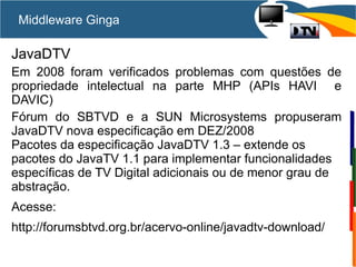 Middleware Ginga
JavaDTV
Em 2008 foram verificados problemas com questões de
propriedade intelectual na parte MHP (APIs HAVI e
DAVIC)
Fórum do SBTVD e a SUN Microsystems propuseram
JavaDTV nova especificação em DEZ/2008
Pacotes da especificação JavaDTV 1.3 – extende os
pacotes do JavaTV 1.1 para implementar funcionalidades
específicas de TV Digital adicionais ou de menor grau de
abstração.
Acesse:
http://forumsbtvd.org.br/acervo-online/javadtv-download/
 