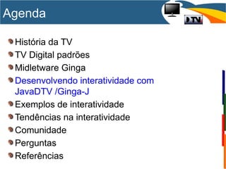 História da TV
TV Digital padrões
Midletware Ginga
Desenvolvendo interatividade com
JavaDTV /Ginga-J
Exemplos de interatividade
Tendências na interatividade
Comunidade
Perguntas
Referências
Agenda
 