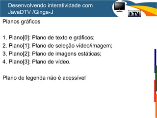 Desenvolvendo interatividade com
JavaDTV /Ginga-J
Planos gráficos
1. Plano[0]: Plano de texto e gráficos;
2. Plano[1]: Plano de seleção vídeo/imagem;
3. Plano[2]: Plano de imagens estáticas;
4. Plano[3]: Plano de vídeo.
Plano de legenda não é acessível
 