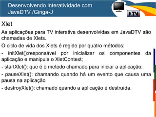 Xlet
As aplicações para TV interativa desenvolvidas em JavaDTV são
chamadas de Xlets.
O ciclo de vida dos Xlets é regido por quatro métodos:
- initXlet():responsável por inicializar os componentes da
aplicação e manipula o XletContext;
- startXlet(): que é o metodo chamado para iniciar a aplicação;
- pauseXlet(): chamando quando há um evento que causa uma
pausa na aplicação
- destroyXlet(): chamado quando a aplicação é destruída.
Desenvolvendo interatividade com
JavaDTV /Ginga-J
 