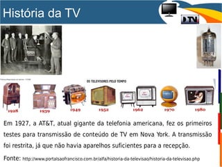 História da TV
Em 1927, a AT&T, atual gigante da telefonia americana, fez os primeiros
testes para transmissão de conteúdo de TV em Nova York. A transmissão
foi restrita, já que não havia aparelhos suficientes para a recepção.
Fonte: http://www.portalsaofrancisco.com.br/alfa/historia-da-televisao/historia-da-televisao.php
 