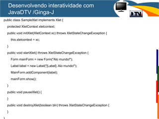 Desenvolvendo interatividade com
JavaDTV /Ginga-J
public class SampleXlet implements Xlet {
protected XletContext xletcontext;
public void initXlet(XletContext xc) throws XletStateChangeException {
this.xletcontext = xc;
}
public void startXlet() throws XletStateChangeException {
Form mainForm = new Form("Alo mundo!");
Label label = new Label("[Label]: Alo mundo!");
MainForm.addComponent(label);
mainForm.show();
}
public void pauseXlet() {
}
public void destroyXlet(boolean bln) throws XletStateChangeException {
}
 