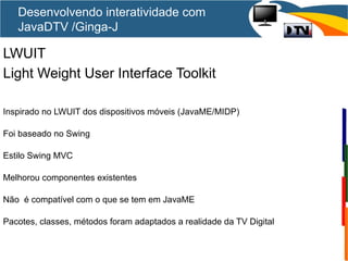 LWUIT
Light Weight User Interface Toolkit
Inspirado no LWUIT dos dispositivos móveis (JavaME/MIDP)
Foi baseado no Swing
Estilo Swing MVC
Melhorou componentes existentes
Não é compatível com o que se tem em JavaME
Pacotes, classes, métodos foram adaptados a realidade da TV Digital
Desenvolvendo interatividade com
JavaDTV /Ginga-J
 