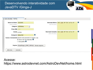 Desenvolvendo interatividade com
JavaDTV /Ginga-J
Acesse:
https://www.astrodevnet.com/AstroDevNet/home.html
 