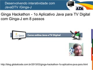Ginga Hackathon - 1o Aplicativo Java para TV Digital
com Ginga-J em 8 passos
http://blog.globalcode.com.br/2013/03/ginga-hackathon-1o-aplicativo-java-para.html
Desenvolvendo interatividade com
JavaDTV /Ginga-J
 