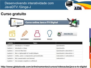Curso gratuito
http://www.globalcode.com.br/treinamentos/cursos/videoaulas/java-e-tv-digital
Desenvolvendo interatividade com
JavaDTV /Ginga-J
 