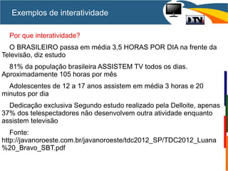 Exemplos de interatividade
Por que interatividade?
O BRASILEIRO passa em média 3,5 HORAS POR DIA na frente da
Televisão, diz estudo
81% da população brasileira ASSISTEM TV todos os dias.
Aproximadamente 105 horas por mês
Adolescentes de 12 a 17 anos assistem em média 3 horas e 20
minutos por dia
Dedicação exclusiva Segundo estudo realizado pela Delloite, apenas
37% dos telespectadores não desenvolvem outra atividade enquanto
assistem televisão
Fonte:
http://javanoroeste.com.br/javanoroeste/tdc2012_SP/TDC2012_Luana
%20_Bravo_SBT.pdf
 