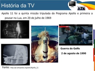 História da TV
Fonte: http://pt.wikipedia.org/wiki/Apollo_11
Apollo 11 foi a quinta missão tripulada do Programa Apollo e primeira a
pousar na Lua, em 20 de Julho de 1969
Guerra do Golfo
2 de agosto de 1990
 