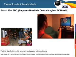Brasil 4D - EBC (Empresa Brasil de Comunicação - TV Brasil)
Projeto Brasil 4D recebe prêmios nacionais e internacionais
http://www.ebc.com.br/sobre-a-ebc/sala-de-imprensa/2013/08/brasil-4d-recebe-premios-nacionais-e-internacionais
Exemplos de interatividade
 
